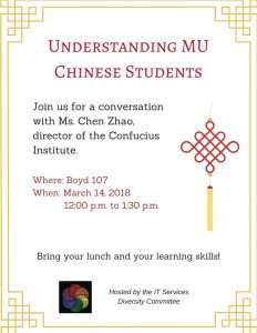 Understanding MU Chinese Students: Join us for a conversation with Ms. Chen Zhao, director of the Confucius Institute. Where: Boyd 107 When: March 14, 2018, 12pm to 1:30 pm. Bring your lunch and your learning skills!