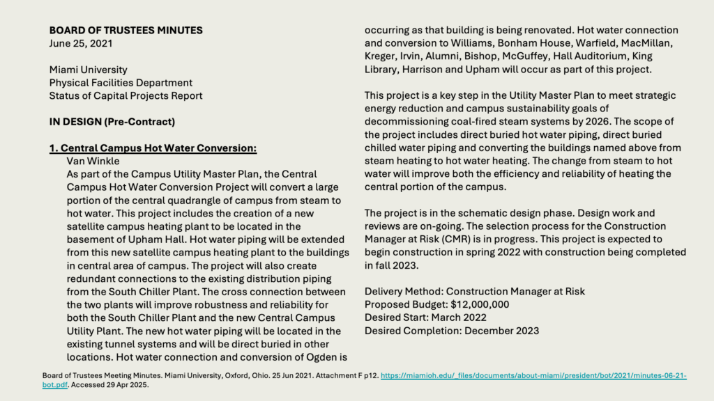 BOARD OF TRUSTEES MINUTES
June 25, 2021

Miami University 
Physical Facilities Department 
Status of Capital Projects Report

IN DESIGN (Pre-Contract)

1. Central Campus Hot Water Conversion:
	Van Winkle
	As part of the Campus Utility Master Plan, the Central Campus Hot Water Conversion Project will convert a large portion of the central quadrangle of campus from steam to hot water. This project includes the creation of a new satellite campus heating plant to be located in the basement of Upham Hall. Hot water piping will be extended from this new satellite campus heating plant to the buildings in central area of campus. The project will also create redundant connections to the existing distribution piping from the South Chiller Plant. The cross connection between the two plants will improve robustness and reliability for both the South Chiller Plant and the new Central Campus Utility Plant. The new hot water piping will be located in the existing tunnel systems and will be direct buried in other locations. Hot water connection and conversion of Ogden is occurring as that building is being renovated. Hot water connection and conversion to Williams, Bonham House, Warfield, MacMillan, Kreger, Irvin, Alumni, Bishop, McGuffey, Hall Auditorium, King Library, Harrison and Upham will occur as part of this project.

This project is a key step in the Utility Master Plan to meet strategic energy reduction and campus sustainability goals of decommissioning coal-fired steam systems by 2026. The scope of the project includes direct buried hot water piping, direct buried chilled water piping and converting the buildings named above from steam heating to hot water heating. The change from steam to hot water will improve both the efficiency and reliability of heating the central portion of the campus.

The project is in the schematic design phase. Design work and reviews are on-going. The selection process for the Construction Manager at Risk (CMR) is in progress. This project is expected to begin construction in spring 2022 with construction being completed in fall 2023.

Delivery Method: Construction Manager at Risk
Proposed Budget: ,000,000
Desired Start: March 2022
Desired Completion: December 2023

