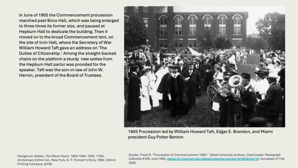 In June of 1905 the Commencement procession marched past Brice Hall, which was being enlarged to three times its former size, and paused at Hepburn Hall to dedicate the building. Then it moved on to the broad Commencement tent, on the site of Irvin Hall, where the Secretary of War William Howard Taft gave an address on ‘The Duties of Citizenship.’ Among the straight-backed chairs on the platform a sturdy  new settee from the Hepburn Hall parlor was provided for the speaker. Taft was the son-in-law of John W. Herron, president of the Board of Trustees.

Photo: 1905 Procession led by William Howard Taft, Edgar E. Brandon, and Miami president Guy Potter Benton. 
