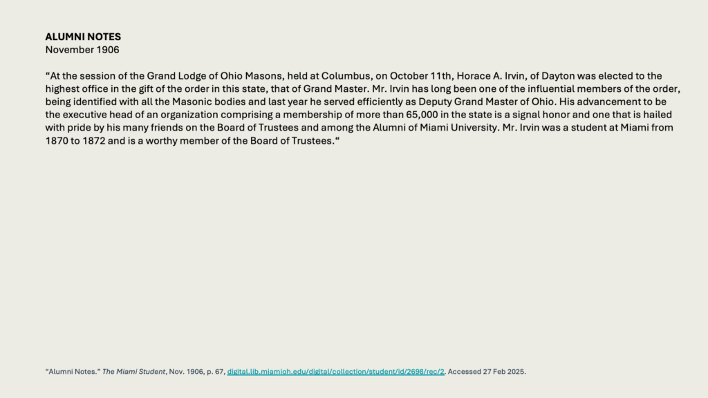 ALUMNI NOTES November 1906

“At the session of the Grand Lodge of Ohio Masons, held at Columbus, on October 11th, Horace A. Irvin, of Dayton was elected to the highest office in the gift of the order in this state, that of Grand Master. Mr. Irvin has long been one of the influential members of the order, being identified with all the Masonic bodies and last year he served efficiently as Deputy Grand Master of Ohio. His advancement to be the executive head of an organization comprising a membership of more than 65,000 in the state is a signal honor and one that is hailed with pride by his many friends on the Board of Trustees and among the Alumni of Miami University. Mr. Irvin was a student at Miami from 1870 to 1872 and is a worthy member of the Board of Trustees.“