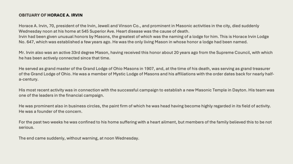 OBITUARY OF HORACE A. IRVIN

Horace A. Irvin, 70, president of the Irvin, Jewell and Vinson Co., and prominent in Masonic activities in the city, died suddenly Wednesday noon at his home at 545 Superior Ave. Heart disease was the cause of death.Irvin had been given unusual honors by Masons, the greatest of which was the naming of a lodge for him. This is Horace Irvin Lodge No. 647, which was established a few years ago. He was the only living Mason in whose honor a lodge had been named.
Mr. Irvin also was an active 33rd degree Mason, having received this honor about 20 years ago from the Supreme Council, with which he has been actively connected since that time.
He served as grand master of the Grand Lodge of Ohio Masons in 1907, and, at the time of his death, was serving as grand treasurer of the Grand Lodge of Ohio. He was a member of Mystic Lodge of Masons and his affiliations with the order dates back for nearly half-a-century.
His most recent activity was in connection with the successful campaign to establish a new Masonic Temple in Dayton. His team was one of the leaders in the financial campaign.
He was prominent also in business circles, the paint firm of which he was head having become highly regarded in its field of activity. He was a founder of the concern.

For the past two weeks he was confined to his home suffering with a heart ailment, but members of the family believed this to be not serious.

The end came suddenly, without warning, at noon Wednesday.