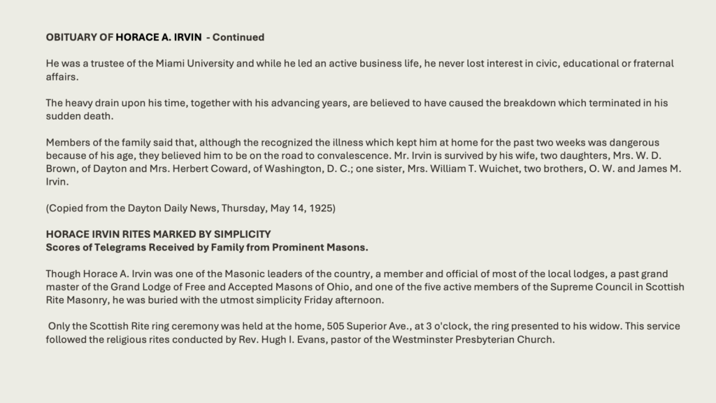 OBITUARY OF HORACE A. IRVIN  - Continued
He was a trustee of the Miami University and while he led an active business life, he never lost interest in civic, educational or fraternal affairs.

The heavy drain upon his time, together with his advancing years, are believed to have caused the breakdown which terminated in his sudden death.
Members of the family said that, although the recognized the illness which kept him at home for the past two weeks was dangerous because of his age, they believed him to be on the road to convalescence. Mr. Irvin is survived by his wife, two daughters, Mrs. W. D. Brown, of Dayton and Mrs. Herbert Coward, of Washington, D. C.; one sister, Mrs. William T. Wuichet, two brothers, O. W. and James M. Irvin.

(Copied from the Dayton Daily News, Thursday, May 14, 1925)

HORACE IRVIN RITES MARKED BY SIMPLICITYScores of Telegrams Received by Family from Prominent Masons.Though Horace A. Irvin was one of the Masonic leaders of the country, a member and official of most of the local lodges, a past grand master of the Grand Lodge of Free and Accepted Masons of Ohio, and one of the five active members of the Supreme Council in Scottish Rite Masonry, he was buried with the utmost simplicity Friday afternoon.

 Only the Scottish Rite ring ceremony was held at the home, 505 Superior Ave., at 3 o'clock, the ring presented to his widow. This service followed the religious rites conducted by Rev. Hugh I. Evans, pastor of the Westminster Presbyterian Church.