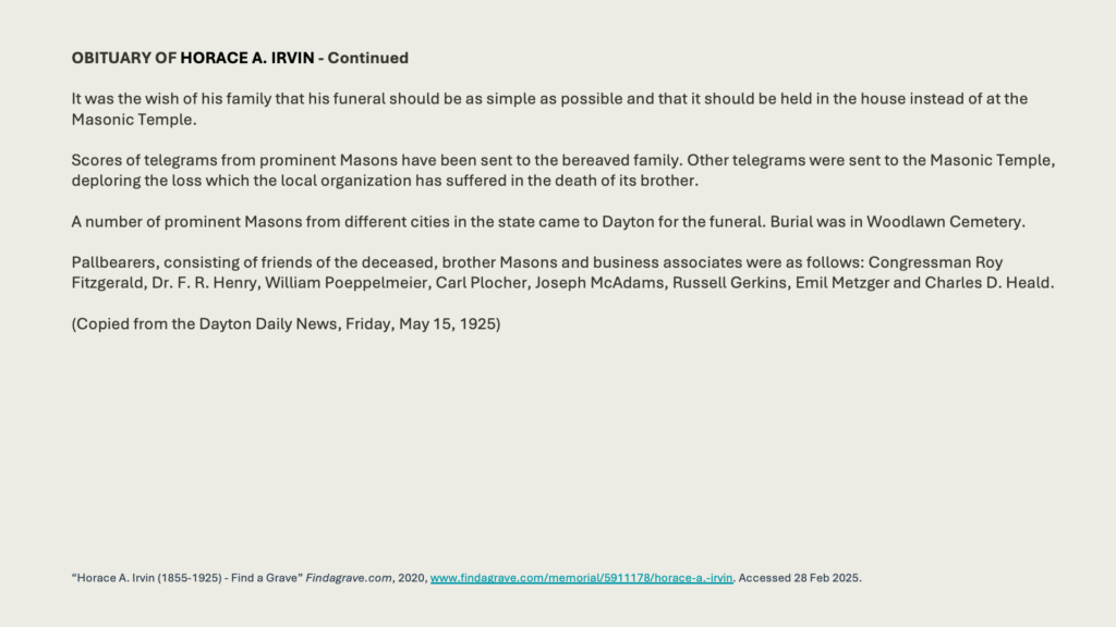 OBITUARY OF HORACE A. IRVIN - Continued
It was the wish of his family that his funeral should be as simple as possible and that it should be held in the house instead of at the Masonic Temple.

Scores of telegrams from prominent Masons have been sent to the bereaved family. Other telegrams were sent to the Masonic Temple, deploring the loss which the local organization has suffered in the death of its brother.
A number of prominent Masons from different cities in the state came to Dayton for the funeral. Burial was in Woodlawn Cemetery.
Pallbearers, consisting of friends of the deceased, brother Masons and business associates were as follows: Congressman Roy Fitzgerald, Dr. F. R. Henry, William Poeppelmeier, Carl Plocher, Joseph McAdams, Russell Gerkins, Emil Metzger and Charles D. Heald.(Copied from the Dayton Daily News, Friday, May 15, 1925)
