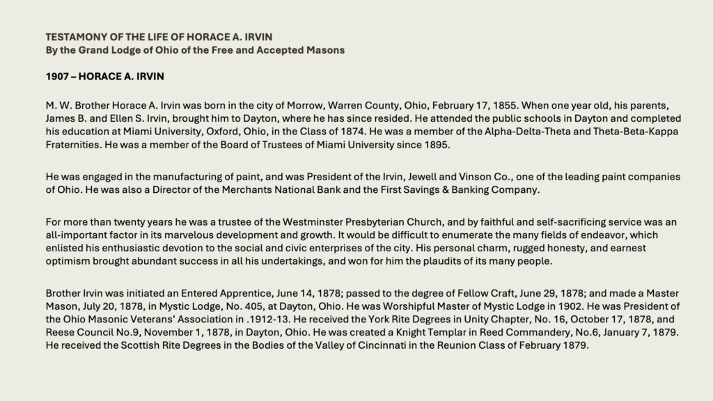 TESTAMONY OF THE LIFE OF HORACE A. IRVINBy the Grand Lodge of Ohio of the Free and Accepted Masons1907 – Horace A. Irvin

M. W. Brother Horace A. Irvin was born in the city of Morrow, Warren County, Ohio, February 17, 1855. When one year old, his parents, James B. and Ellen S. Irvin, brought him to Dayton, where he has since resided. He attended the public schools in Dayton and completed his education at Miami University, Oxford, Ohio, in the Class of 1874. He was a member of the Alpha-Delta-Theta and Theta-Beta-Kappa Fraternities. He was a member of the Board of Trustees of Miami University since 1895.

He was engaged in the manufacturing of paint, and was President of the Irvin, Jewell and Vinson Co., one of the leading paint companies of Ohio. He was also a Director of the Merchants National Bank and the First Savings & Banking Company.

For more than twenty years he was a trustee of the Westminster Presbyterian Church, and by faithful and self-sacrificing service was an all-important factor in its marvelous development and growth. It would be difficult to enumerate the many fields of endeavor, which enlisted his enthusiastic devotion to the social and civic enterprises of the city. His personal charm, rugged honesty, and earnest optimism brought abundant success in all his undertakings, and won for him the plaudits of its many people.

Brother Irvin was initiated an Entered Apprentice, June 14, 1878; passed to the degree of Fellow Craft, June 29, 1878; and made a Master Mason, July 20, 1878, in Mystic Lodge, No. 405, at Dayton, Ohio. He was Worshipful Master of Mystic Lodge in 1902. He was President of the Ohio Masonic Veterans’ Association in .1912-13. He received the York Rite Degrees in Unity Chapter, No. 16, October 17, 1878, and Reese Council No.9, November 1, 1878, in Dayton, Ohio. He was created a Knight Templar in Reed Commandery, No.6, January 7, 1879. He received the Scottish Rite Degrees in the Bodies of the Valley of Cincinnati in the Reunion Class of February 1879.