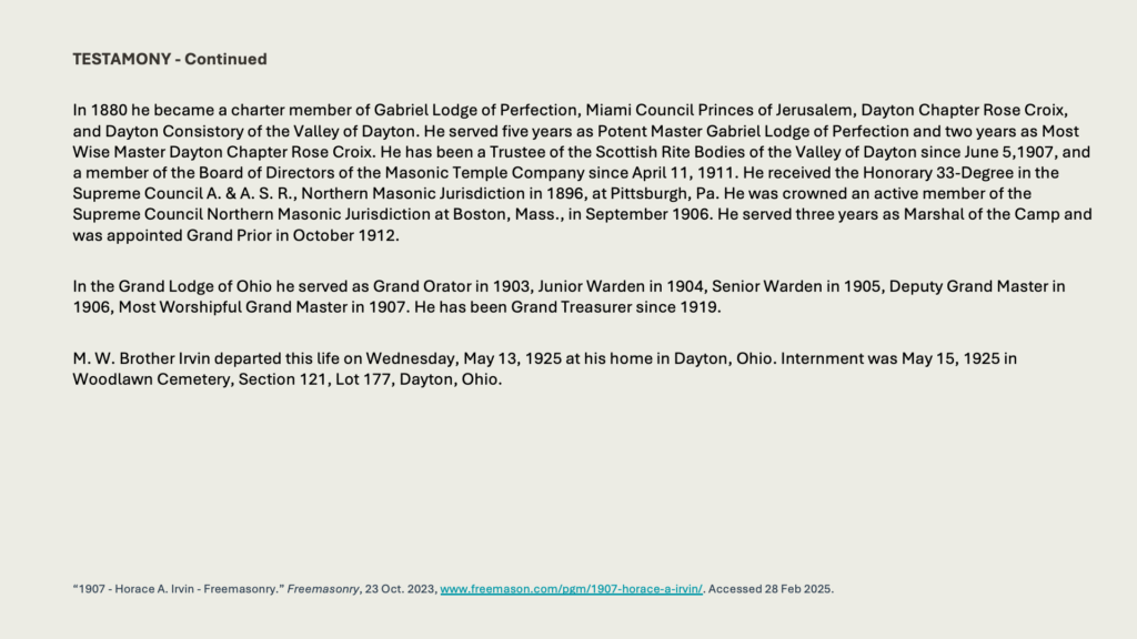 TESTAMONY - Continued

In 1880 he became a charter member of Gabriel Lodge of Perfection, Miami Council Princes of Jerusalem, Dayton Chapter Rose Croix, and Dayton Consistory of the Valley of Dayton. He served five years as Potent Master Gabriel Lodge of Perfection and two years as Most Wise Master Dayton Chapter Rose Croix. He has been a Trustee of the Scottish Rite Bodies of the Valley of Dayton since June 5,1907, and a member of the Board of Directors of the Masonic Temple Company since April 11, 1911. He received the Honorary 33-Degree in the Supreme Council A. & A. S. R., Northern Masonic Jurisdiction in 1896, at Pittsburgh, Pa. He was crowned an active member of the Supreme Council Northern Masonic Jurisdiction at Boston, Mass., in September 1906. He served three years as Marshal of the Camp and was appointed Grand Prior in October 1912.

In the Grand Lodge of Ohio he served as Grand Orator in 1903, Junior Warden in 1904, Senior Warden in 1905, Deputy Grand Master in 1906, Most Worshipful Grand Master in 1907. He has been Grand Treasurer since 1919.

M. W. Brother Irvin departed this life on Wednesday, May 13, 1925 at his home in Dayton, Ohio. Internment was May 15, 1925 in Woodlawn Cemetery, Section 121, Lot 177, Dayton, Ohio.