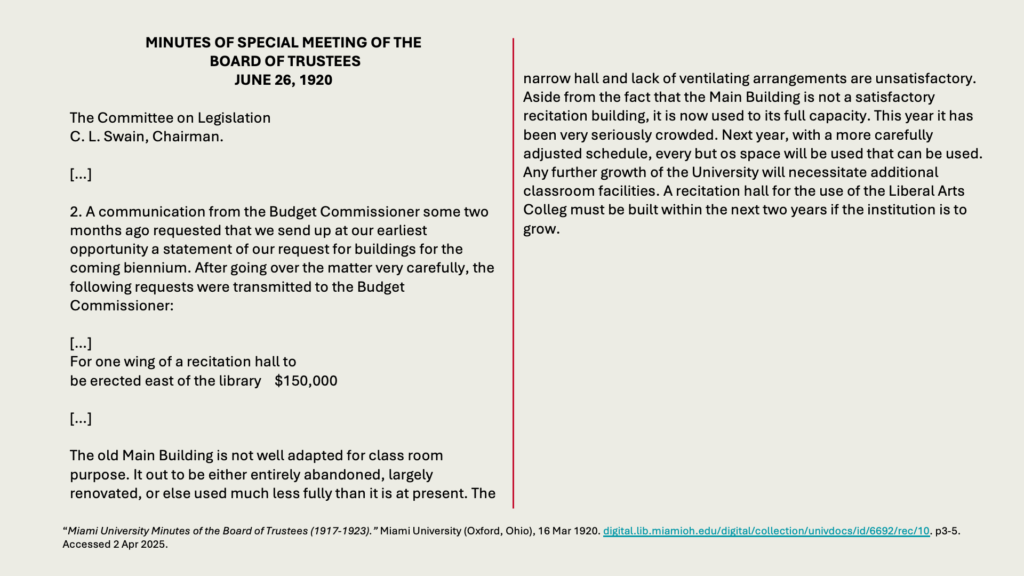 MINUTES OF SPECIAL MEETING OF THE
 BOARD OF TRUSTEES
JUNE 26, 1920

The Committee on Legislation
C. L. Swain, Chairman.

[…]

2. A communication from the Budget Commissioner some two months ago requested that we send up at our earliest opportunity a statement of our request for buildings for the coming biennium. After going over the matter very carefully, the following requests were transmitted to the Budget Commissioner:

[…]
For one wing of a recitation hall to 
be erected east of the library 	0,000

[…]

The old Main Building is not well adapted for class room purpose. It out to be either entirely abandoned, largely renovated, or else used much less fully than it is at present. The narrow hall and lack of ventilating arrangements are unsatisfactory. Aside from the fact that the Main Building is not a satisfactory recitation building, it is now used to its full capacity. This year it has been very seriously crowded. Next year, with a more carefully adjusted schedule, every but os space will be used that can be used. Any further growth of the University will necessitate additional classroom facilities. A recitation hall for the use of the Liberal Arts Colleg must be built within the next two years if the institution is to grow.
