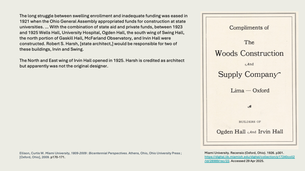 The long struggle between swelling enrollment and inadequate funding was eased in 1921 when the Ohio General Assembly appropriated funds for construction at state universities. … With the combination of state aid and private funds, between 1923 and 1925 Wells Hall, University Hospital, Ogden Hall, the south wing of Swing Hall, the north portion of Gaskill Hall, McFarland Observatory, and Irvin Hall were constructed. Robert S. Harsh, [state architect,] would be responsible for two of these buildings, Irvin and Swing.

The North and East wing of Irvin Hall opened in 1925. Harsh is credited as architect but apparently was not the original designer.