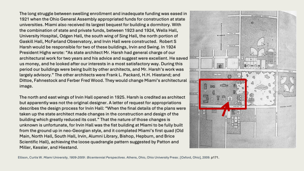 The long struggle between swelling enrollment and inadequate funding was eased in 1921 when the Ohio General Assembly appropriated funds for construction at state universities. Miami also received its largest bequest for building a dormitory. With the combination of state and private funds, between 1923 and 1924, Wells Hall, University Hospital, Odgen Hall, the south wing of Sing Hall, the north portion of Gaskill Hall, McFarland Observatory, and Irvin Hall were constructed.  Robert S Harsh would be responsible for two of these buildings, Irvin and Swing. In 1924 President Highs wrote: “As state architect Mr. Harsh had general charge of our architectural work for two years and his advice and suggest were excellent. He saved us money, and he looked after our interests in a most satisfactory way. During this period our buildings were being built by other architects, and Mr. Harsh’s work was largely advisory.” The other architects were Frank L. Packard, H.H. Hiestand; and Dittoe, Fahnestock and Ferber Fred Wood. They would change Miami’s architectural image.

The north and east wings of Irvin Hall opened in 1925. Harsh is credited as architect but apparently was not the original designer. A letter of request for appropriations describes the design process for Irvin Hall: “When the final details of the plans were taken up the state architect made changes in the construction and design of the building which greatly reduced its cost.” That the nature of those changes is unknown is unfortunate, for Irvin Hall was the fist building at Miami to be fully built from the ground up in neo-Georgian style, and it completed Miami’s first quad (Old Main, North Hall, South Hall, Irvin, Alumni Library, Bishop, Hepburn, and Brice Scientific Hall), achieving the loose quadrangle pattern suggested by Patton and Miller, Kessler, and Hiestand.