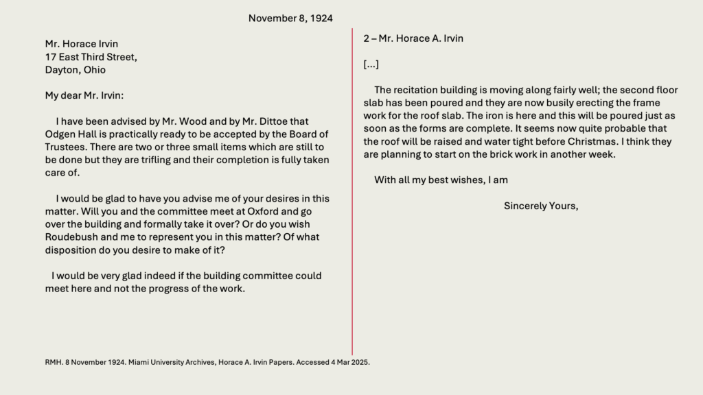 November 8, 1924

Mr. Horace Irvin
17 East Third Street,
Dayton, Ohio

My dear Mr. Irvin:

     I have been advised by Mr. Wood and by Mr. Dittoe that Odgen Hall is practically ready to be accepted by the Board of Trustees. There are two or three small items which are still to be done but they are trifling and their completion is fully taken care of.

     I would be glad to have you advise me of your desires in this matter. Will you and the committee meet at Oxford and go over the building and formally take it over? Or do you wish Roudebush and me to represent you in this matter? Of what disposition do you desire to make of it?

   I would be very glad indeed if the building committee could meet here and not the progress of the work.

2 – Mr. Horace A. Irvin

[…]

     The recitation building is moving along fairly well; the second floor slab has been poured and they are now busily erecting the frame work for the roof slab. The iron is here and this will be poured just as soon as the forms are complete. It seems now quite probable that the roof will be raised and water tight before Christmas. I think they are planning to start on the brick work in another week.

With all my best wishes, I am 
Sincerely Yours,
