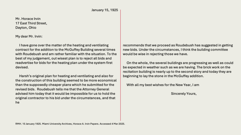 January 15, 1925

Mr. Horace Irvin
17 East Third Street,
Dayton, Ohio

My dear Mr. Irvin:

     I have gone over the matter of the heating and ventilating contract for the addition to the McGuffey Building several times with Roudebush and am rather familiar with the situation. To the best of my judgement, out wisest plan is to reject all bids and readvertise for bids for the heating plan under the system first devised.

     Harsh’s original plan for heating and ventilating and also for the construction of this building seemed to be more economical than the supposedly cheaper plans which he submitted for the revised bids.  Roudebush tells me that the Attorney General advised him today that it would be impossible for us to hold the original contractor to his bid under the circumstances, and that he recommends that we proceed as Roudebush has suggested in getting new bids. Under the circumstances, I think the building committee would be wise in rejecting those we have.

     On the whole, the several buildings are progressing as well as could be expected in weather such as we are having. The brick work on the recitation building is nearly up to the second story and today they are beginning to lay the stone in the McGuffey addition.

     With all my best wishes for the New Year, I am

Sincerely Yours,

