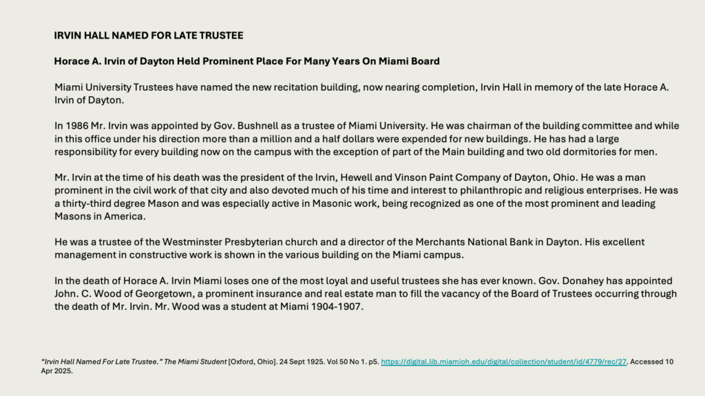 IRVIN HALL NAMED FOR LATE TRUSTEE

Horace A. Irvin of Dayton Held Prominent Place For Many Years On Miami Board

Miami University Trustees have named the new recitation building, now nearing completion, Irvin Hall in memory of the late Horace A. Irvin of Dayton.

In 1986 Mr. Irvin was appointed by Gov. Bushnell as a trustee of Miami University. He was chairman of the building committee and while in this office under his direction more than a million and a half dollars were expended for new buildings. He has had a large responsibility for every building now on the campus with the exception of part of the Main building and two old dormitories for men.

Mr. Irvin at the time of his death was the president of the Irvin, Hewell and Vinson Paint Company of Dayton, Ohio. He was a man prominent in the civil work of that city and also devoted much of his time and interest to philanthropic and religious enterprises. He was a thirty-third degree Mason and was especially active in Masonic work, being recognized as one of the most prominent and leading Masons in America.

He was a trustee of the Westminster Presbyterian church and a director of the Merchants National Bank in Dayton. His excellent management in constructive work is shown in the various building on the Miami campus.

In the death of Horace A. Irvin Miami loses one of the most loyal and useful trustees she has ever known. Gov. Donahey has appointed John. C. Wood of Georgetown, a prominent insurance and real estate man to fill the vacancy of the Board of Trustees occurring through the death of Mr. Irvin. Mr. Wood was a student at Miami 1904-1907.