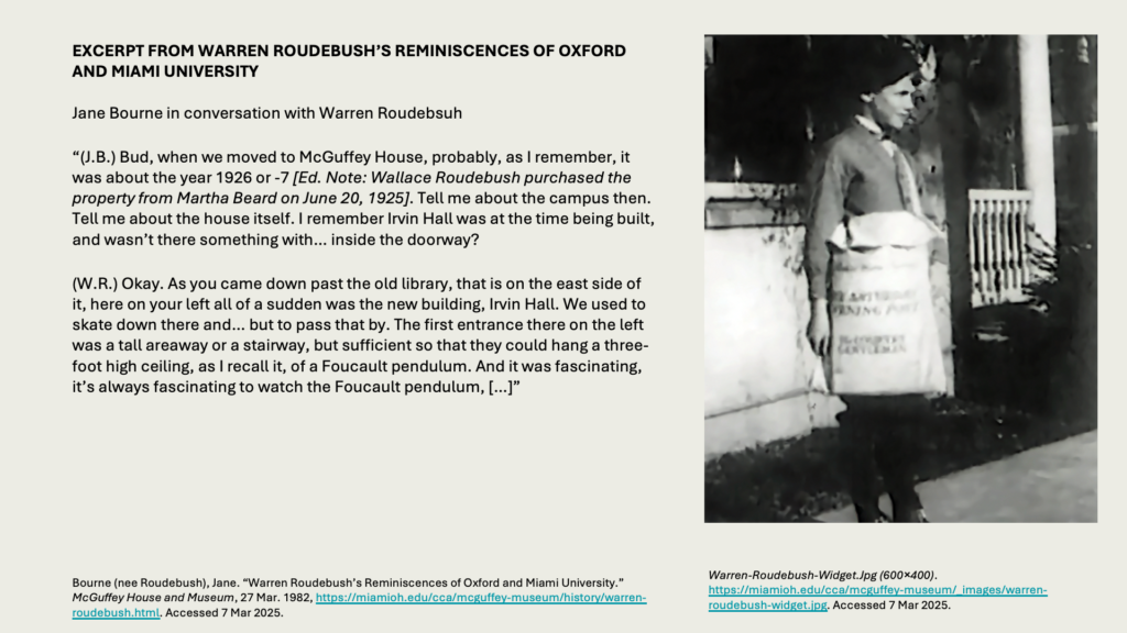 EXCERPT FROM WARREN ROUDEBUSH’S REMINISCENCES OF OXFORD AND MIAMI UNIVERSITYJane Bourne in conversation with Warren Roudebsuh

“(J.B.) Bud, when we moved to McGuffey House, probably, as I remember, it was about the year 1926 or -7 [Ed. Note: Wallace Roudebush purchased the property from Martha Beard on June 20, 1925]. Tell me about the campus then. Tell me about the house itself. I remember Irvin Hall was at the time being built, and wasn’t there something with… inside the doorway?

(W.R.) Okay. As you came down past the old library, that is on the east side of it, here on your left all of a sudden was the new building, Irvin Hall. We used to skate down there and… but to pass that by. The first entrance there on the left was a tall areaway or a stairway, but sufficient so that they could hang a three-foot high ceiling, as I recall it, of a Foucault pendulum. And it was fascinating, it’s always fascinating to watch the Foucault pendulum, […]”