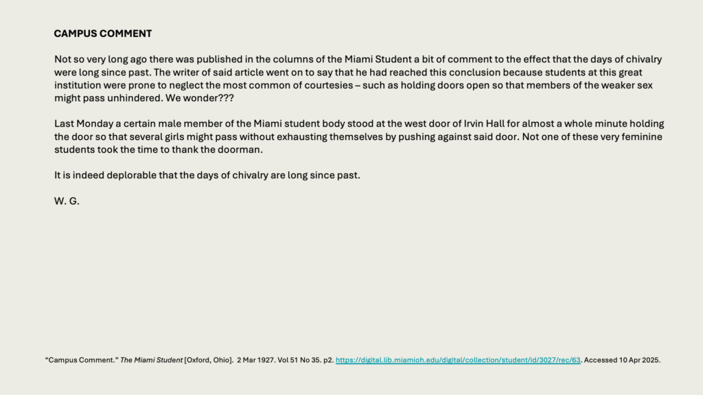 CAMPUS COMMENT

Not so very long ago there was published in the columns of the Miami Student a bit of comment to the effect that the days of chivalry were long since past. The writer of said article went on to say that he had reached this conclusion because students at this great institution were prone to neglect the most common of courtesies – such as holding doors open so that members of the weaker sex might pass unhindered. We wonder???

Last Monday a certain male member of the Miami student body stood at the west door of Irvin Hall for almost a whole minute holding the door so that several girls might pass without exhausting themselves by pushing against said door. Not one of these very feminine students took the time to thank the doorman.

It is indeed deplorable that the days of chivalry are long since past.

W. G.