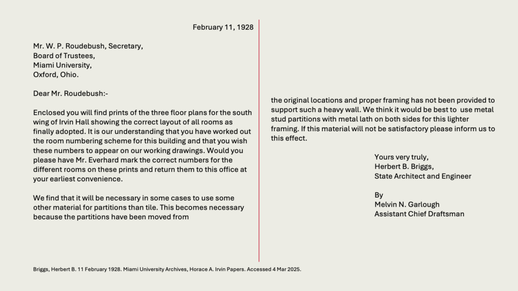 February 11, 1928

Mr. W. P. Roudebush, Secretary,
Board of Trustees,
Miami University,
Oxford, Ohio.

Dear Mr. Roudebush:-

Enclosed you will find prints of the three floor plans for the south wing of Irvin Hall showing the correct layout of all rooms as finally adopted. It is our understanding that you have worked out the room numbering scheme for this building and that you wish these numbers to appear on our working drawings. Would you please have Mr. Everhard mark the correct numbers for the different rooms on these prints and return them to this office at your earliest convenience.

We find that it will be necessary in some cases to use some other material for partitions than tile. This becomes necessary because the partitions have been moved from the original locations and proper framing has not been provided to support such a heavy wall. We think it would be best to  use metal stud partitions with metal lath on both sides for this lighter framing. If this material will not be satisfactory please inform us to this effect.

Yours very truly,
Herbert B. Briggs,
State Architect and Engineer

By Melvin N. Garlough
Assistant Chief Draftsman

