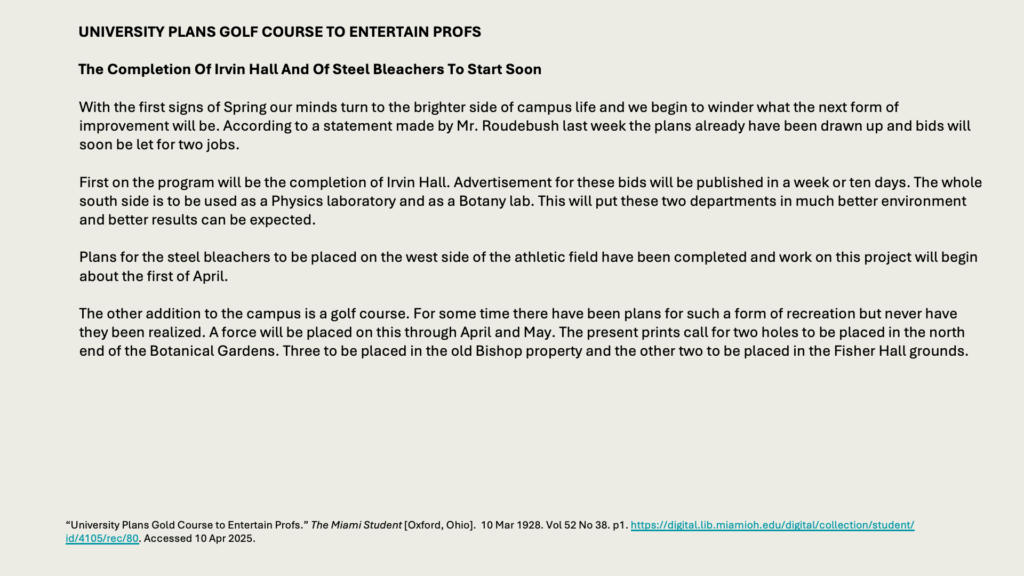 UNIVERSITY PLANS GOLF COURSE TO ENTERTAIN PROFS

The Completion Of Irvin Hall And Of Steel Bleachers To Start Soon

With the first signs of Spring our minds turn to the brighter side of campus life and we begin to winder what the next form of improvement will be. According to a statement made by Mr. Roudebush last week the plans already have been drawn up and bids will soon be let for two jobs.

First on the program will be the completion of Irvin Hall. Advertisement for these bids will be published in a week or ten days. The whole south side is to be used as a Physics laboratory and as a Botany lab. This will put these two departments in much better environment and better results can be expected.

Plans for the steel bleachers to be placed on the west side of the athletic field have been completed and work on this project will begin about the first of April.

The other addition to the campus is a golf course. For some time there have been plans for such a form of recreation but never have they been realized. A force will be placed on this through April and May. The present prints call for two holes to be placed in the north end of the Botanical Gardens. Three to be placed in the old Bishop property and the other two to be placed in the Fisher Hall grounds.