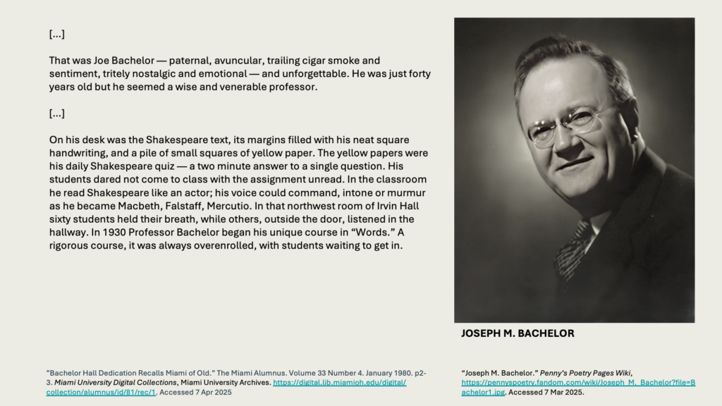 
[…] 

That was Joe Bachelor — paternal, avuncular, trailing cigar smoke and sentiment, tritely nostalgic and emotional — and unforgettable. He was just forty years old but he seemed a wise and venerable professor. 

[…] 

On his desk was the Shakespeare text, its margins filled with his neat square handwriting, and a pile of small squares of yellow paper. The yellow papers were his daily Shakespeare quiz — a two minute answer to a single question. His students dared not come to class with the assignment unread. In the classroom he read Shakespeare like an actor; his voice could command, intone or murmur as he became Macbeth, Falstaff, Mercutio. In that northwest room of Irvin Hall sixty students held their breath, while others, outside the door, listened in the hallway. In 1930 Professor Bachelor began his unique course in “Words.” A rigorous course, it was always overenrolled, with students waiting to get in.

Photo of JOSEPH M. BACHELOR