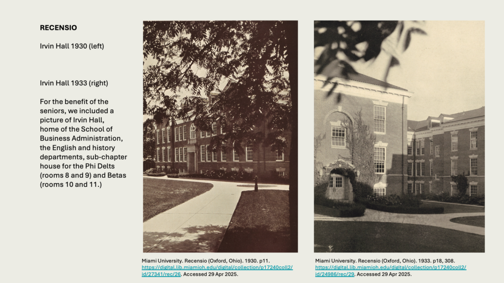 RECENSIO

Irvin Hall 1930 (left)
Irvin Hall 1933 (right)

For the benefit of the seniors, we included a picture of Irvin Hall,
home of the School of Business Administration, the English and history departments, sub-chapter house for the Phi Delts (rooms 8 and 9) and Betas
(rooms 10 and 11.)
