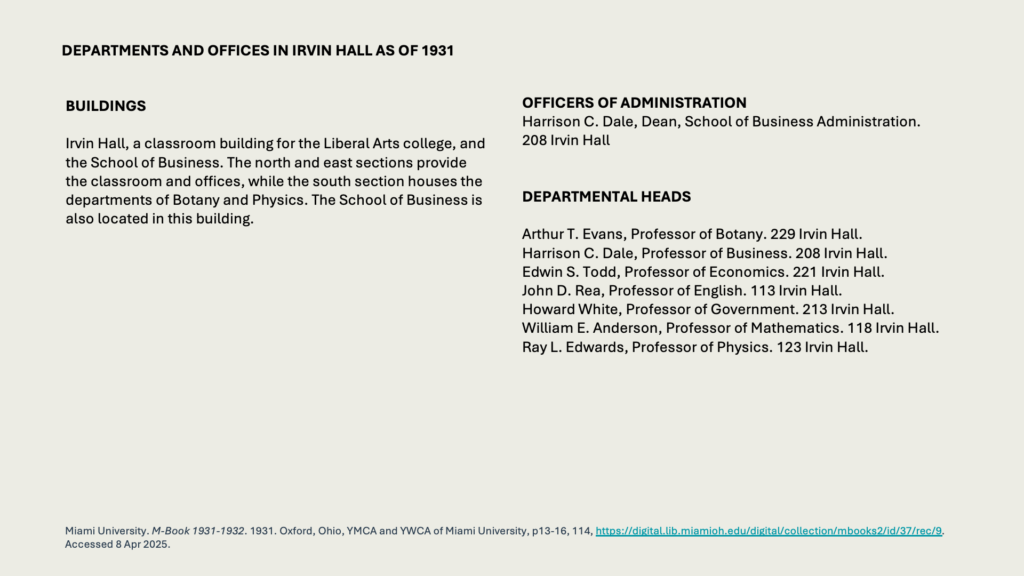 DEPARTMENTS AND OFFICES IN IRVIN HALL AS OF 1931

BUILDINGS 

Irvin Hall, a classroom building for the Liberal Arts college, and the School of Business. The north and east sections provide the classroom and offices, while the south section houses the departments of Botany and Physics. The School of Business is also located in this building.

OFFICERS OF ADMINISTRATION
Harrison C. Dale, Dean, School of Business Administration.
208 Irvin Hall


DEPARTMENTAL HEADS

Arthur T. Evans, Professor of Botany. 229 Irvin Hall.
Harrison C. Dale, Professor of Business. 208 Irvin Hall.
Edwin S. Todd, Professor of Economics. 221 Irvin Hall.
John D. Rea, Professor of English. 113 Irvin Hall.
Howard White, Professor of Government. 213 Irvin Hall. 
William E. Anderson, Professor of Mathematics. 118 Irvin Hall.
Ray L. Edwards, Professor of Physics. 123 Irvin Hall.

