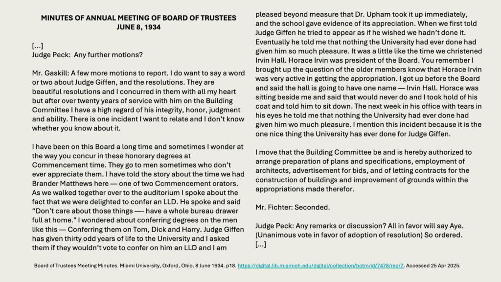 MINUTES OF ANNUAL MEETING OF BOARD OF TRUSTEESJUNE 8, 1934

[...] 
Judge Peck:  Any further motions?

Mr. Gaskill: A few more motions to report. I do want to say a word or two about Judge Giffen, and the resolutions. They are beautiful resolutions and I concurred in them with all my heart but after over twenty years of service with him on the Building Committee I have a high regard of his integrity, honor, judgment and ability. There is one incident I want to relate and I don’t know whether you know about it.

I have been on this Board a long time and sometimes I wonder at the way you concur in these honorary degrees at Commencement time. They go to men sometimes who don’t ever appreciate them. I have told the story about the time we had Brander Matthews here — one of two Ccmmencement orators. As we walked together over to the auditorium I spoke about the fact that we were delighted to confer an LLD. He spoke and said “Don’t care about those things —- have a whole bureau drawer full at home." I wondered about conferring degrees on the men like this — Conferring them on Tom, Dick and Harry. Judge Giffen has given thirty odd years of life to the University and I asked them if they wouldn’t vote to confer on him an LLD and I am
pleased beyond measure that Dr. Upham took it up immediately,
and the school gave evidence of its appreciation. When we first told Judge Giffen he tried to appear as if he wished we hadn’t done it. Eventually he told me that nothing the University had ever done had given him so much pleasure. It was a little like the time we christened Irvin Hall. Horace Irvin was president of the Board. You remember I brought up the question of the older members know that Horace Irvin was very active in getting the appropriation. I got up before the Board and said the hall is going to have one name — Irvin Hall. Horace was sitting beside me and said that would never do and I took hold of his coat and told him to sit down. The next week in his office with tears in his eyes he told me that nothing the University had ever done had given him wo much pleasure. I mention this incident because it is the one nice thing the University has ever done for Judge Giffen.

I move that the Building Committee be and is hereby authorized to arrange preparation of plans and specifications, employment of architects, advertisement for bids, and of letting contracts for the construction of buildings and improvement of grounds within the appropriations made therefor.

Mr. Fichter: Seconded.

Judge Peck: Any remarks or discussion? All in favor will say Aye. (Unanimous vote in favor of adoption of resolution) So ordered.
[…]
