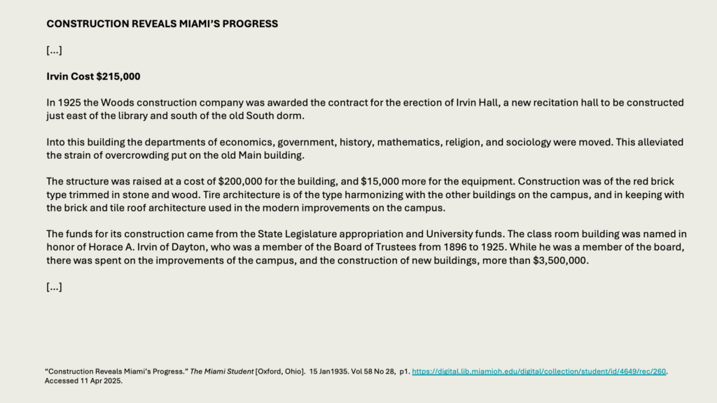 CONSTRUCTION REVEALS MIAMI’S PROGRESS

[…]

Irvin Cost 5,000

In 1925 the Woods construction company was awarded the contract for the erection of Irvin Hall, a new recitation hall to be constructed just east of the library and south of the old South dorm.

Into this building the departments of economics, government, history, mathematics, religion, and sociology were moved. This alleviated the strain of overcrowding put on the old Main building.

The structure was raised at a cost of 0,000 for the building, and ,000 more for the equipment. Construction was of the red brick type trimmed in stone and wood. Tire architecture is of the type harmonizing with the other buildings on the campus, and in keeping with the brick and tile roof architecture used in the modern improvements on the campus.

The funds for its construction came from the State Legislature appropriation and University funds. The class room building was named in honor of Horace A. Irvin of Dayton, who was a member of the Board of Trustees from 1896 to 1925. While he was a member of the board, there was spent on the improvements of the campus, and the construction of new buildings, more than ,500,000.

[…]