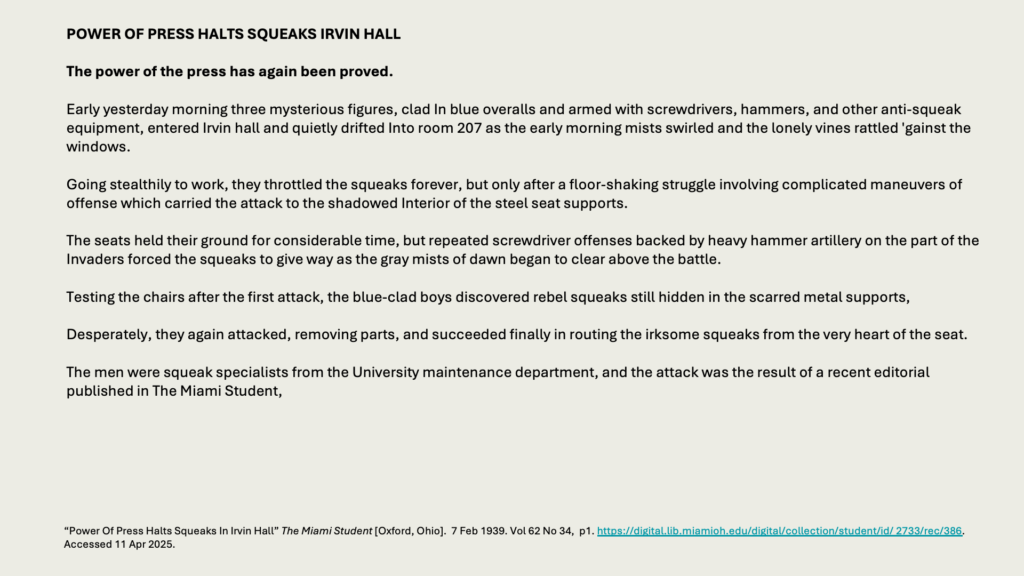 POWER OF PRESS HALTS SQUEAKS IRVIN HALL

The power of the press has again been proved.

Early yesterday morning three mysterious figures, clad In blue overalls and armed with screwdrivers, hammers, and other anti-squeak equipment, entered Irvin hall and quietly drifted Into room 207 as the early morning mists swirled and the lonely vines rattled 'gainst the windows.

Going stealthily to work, they throttled the squeaks forever, but only after a floor-shaking struggle involving complicated maneuvers of offense which carried the attack to the shadowed Interior of the steel seat supports.

The seats held their ground for considerable time, but repeated screwdriver offenses backed by heavy hammer artillery on the part of the Invaders forced the squeaks to give way as the gray mists of dawn began to clear above the battle.

Testing the chairs after the first attack, the blue-clad boys discovered rebel squeaks still hidden in the scarred metal supports,

Desperately, they again attacked, removing parts, and succeeded finally in routing the irksome squeaks from the very heart of the seat.

The men were squeak specialists from the University maintenance department, and the attack was the result of a recent editorial published in The Miami Student,
