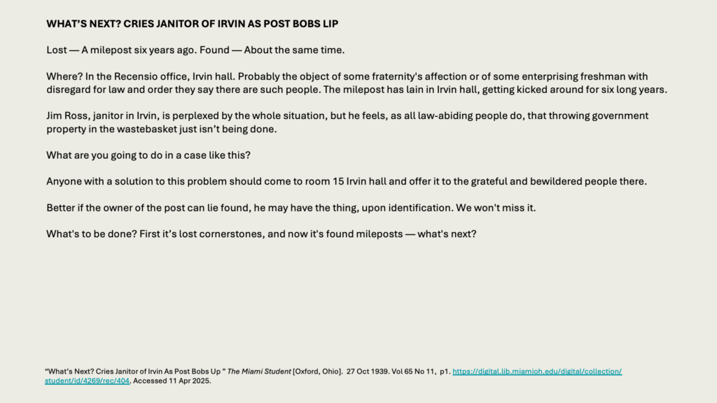 WHAT’S NEXT? CRIES JANITOR OF IRVIN AS POST BOBS LIP

Lost — A milepost six years ago. Found — About the same time.

Where? In the Recensio office, Irvin hall. Probably the object of some fraternity's affection or of some enterprising freshman with disregard for law and order they say there are such people. The milepost has lain in Irvin hall, getting kicked around for six long years.

Jim Ross, janitor in Irvin, is perplexed by the whole situation, but he feels, as all law-abiding people do, that throwing government property in the wastebasket just isn’t being done.

What are you going to do in a case like this?

Anyone with a solution to this problem should come to room 15 Irvin hall and offer it to the grateful and bewildered people there.

Better if the owner of the post can lie found, he may have the thing, upon identification. We won't miss it.

What's to be done? First it’s lost cornerstones, and now it's found mileposts — what's next?
