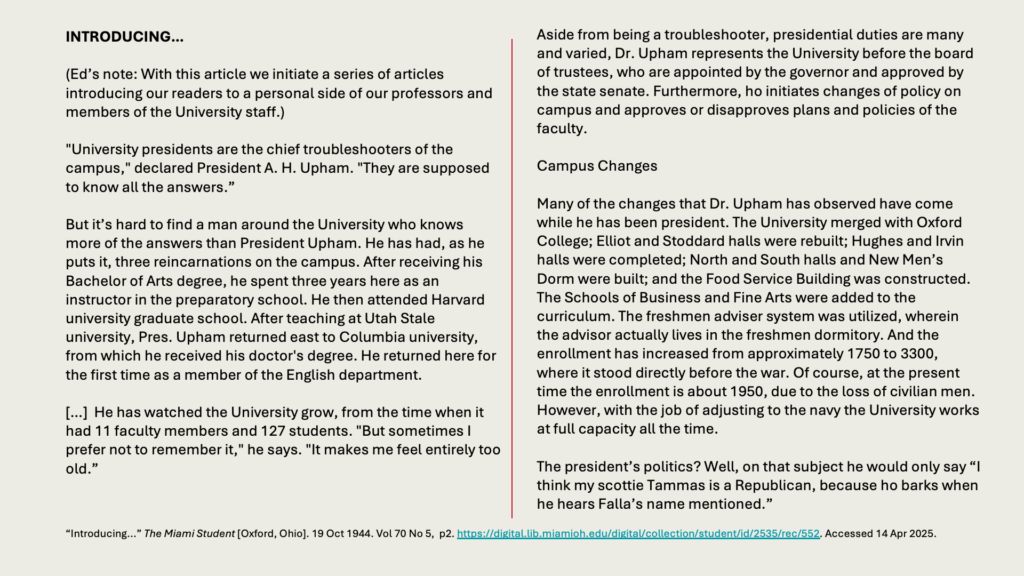 INTRODUCING…

(Ed’s note: With this article we initiate a series of articles introducing our readers to a personal side of our professors and members of the University staff.)

"University presidents are the chief troubleshooters of the campus," declared President A. H. Upham. "They are supposed to know all the answers.”

But it’s hard to find a man around the University who knows more of the answers than President Upham. He has had, as he puts it, three reincarnations on the campus. After receiving his Bachelor of Arts degree, he spent three years here as an instructor in the preparatory school. He then attended Harvard university graduate school. After teaching at Utah Stale university, Pres. Upham returned east to Columbia university, from which he received his doctor's degree. He returned here for the first time as a member of the English department.

[…]  He has watched the University grow, from the time when it had 11 faculty members and 127 students. "But sometimes I prefer not to remember it," he says. "It makes me feel entirely too old.”

Aside from being a troubleshooter, presidential duties are many and varied, Dr. Upham represents the University before the board of trustees, who are appointed by the governor and approved by the state senate. Furthermore, ho initiates changes of policy on campus and approves or disapproves plans and policies of the faculty.

Campus Changes

Many of the changes that Dr. Upham has observed have come while he has been president. The University merged with Oxford College; Elliot and Stoddard halls were rebuilt; Hughes and Irvin halls were completed; North and South halls and New Men’s Dorm were built; and the Food Service Building was constructed. The Schools of Business and Fine Arts were added to the curriculum. The freshmen adviser system was utilized, wherein the advisor actually lives in the freshmen dormitory. And the enrollment has increased from approximately 1750 to 3300, where it stood directly before the war. Of course, at the present time the enrollment is about 1950, due to the loss of civilian men. However, with the job of adjusting to the navy the University works at full capacity all the time.

The president’s politics? Well, on that subject he would only say “I think my scottie Tammas is a Republican, because ho barks when he hears Falla’s name mentioned.”