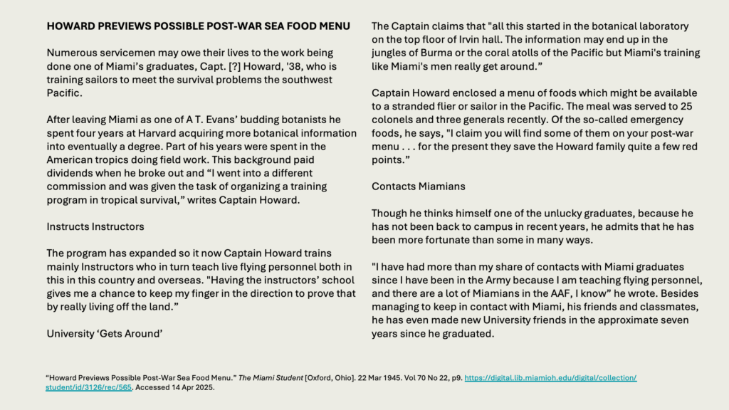 HOWARD PREVIEWS POSSIBLE POST-WAR SEA FOOD MENU

Numerous servicemen may owe their lives to the work being done one of Miami’s graduates, Capt. [?] Howard, '38, who is training sailors to meet the survival problems the southwest Pacific.

After leaving Miami as one of A T. Evans’ budding botanists he spent four years at Harvard acquiring more botanical information into eventually a degree. Part of his years were spent in the American tropics doing field work. This background paid dividends when he broke out and “I went into a different commission and was given the task of organizing a training program in tropical survival,” writes Captain Howard.

Instructs Instructors

The program has expanded so it now Captain Howard trains mainly Instructors who in turn teach live flying personnel both in this in this country and overseas. "Having the instructors’ school gives me a chance to keep my finger in the direction to prove that by really living off the land.”

University ‘Gets Around’

The Captain claims that "all this started in the botanical laboratory on the top floor of Irvin hall. The information may end up in the jungles of Burma or the coral atolls of the Pacific but Miami's training like Miami's men really get around.”

Captain Howard enclosed a menu of foods which might be available to a stranded flier or sailor in the Pacific. The meal was served to 25 colonels and three generals recently. Of the so-called emergency foods, he says, "I claim you will find some of them on your post-war menu . . . for the present they save the Howard family quite a few red points.”

Contacts Miamians

Though he thinks himself one of the unlucky graduates, because he has not been back to campus in recent years, he admits that he has been more fortunate than some in many ways.

"I have had more than my share of contacts with Miami graduates since I have been in the Army because I am teaching flying personnel, and there are a lot of Miamians in the AAF, I know” he wrote. Besides managing to keep in contact with Miami, his friends and classmates, he has even made new University friends in the approximate seven years since he graduated.