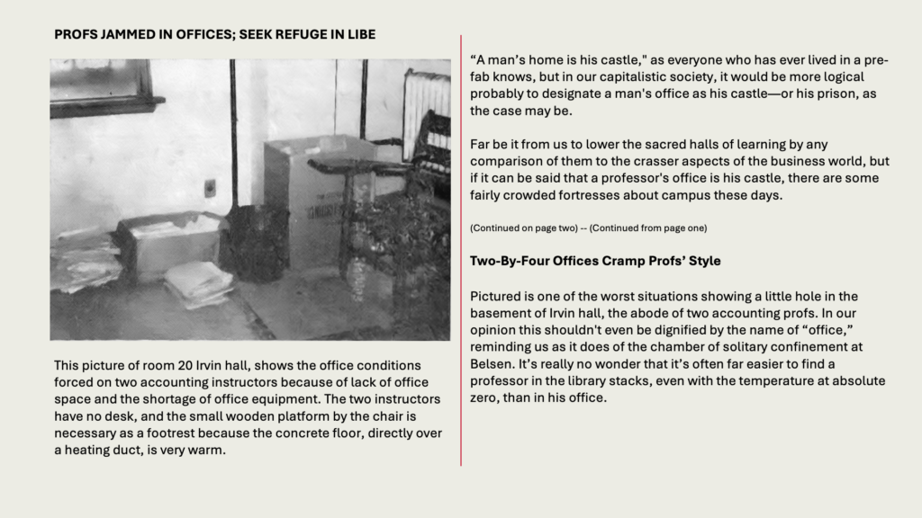 PROFS JAMMED IN OFFICES; SEEK REFUGE IN LIBE

This picture of room 20 Irvin hall, shows the office conditions forced on two accounting instructors because of lack of office space and the shortage of office equipment. The two instructors have no desk, and the small wooden platform by the chair is necessary as a footrest because the concrete floor, directly over a heating duct, is very warm.

“A man’s home is his castle," as everyone who has ever lived in a pre-fab knows, but in our capitalistic society, it would be more logical probably to designate a man's office as his castle—or his prison, as the case may be.

Far be it from us to lower the sacred halls of learning by any comparison of them to the crasser aspects of the business world, but if it can be said that a professor's office is his castle, there are some fairly crowded fortresses about campus these days.

(Continued on page two) -- (Continued from page one) 

Two-By-Four Offices Cramp Profs’ Style

Pictured is one of the worst situations showing a little hole in the basement of Irvin hall, the abode of two accounting profs. In our opinion this shouldn't even be dignified by the name of “office,” reminding us as it does of the chamber of solitary confinement at Belsen. It’s really no wonder that it’s often far easier to find a professor in the library stacks, even with the temperature at absolute zero, than in his office.
