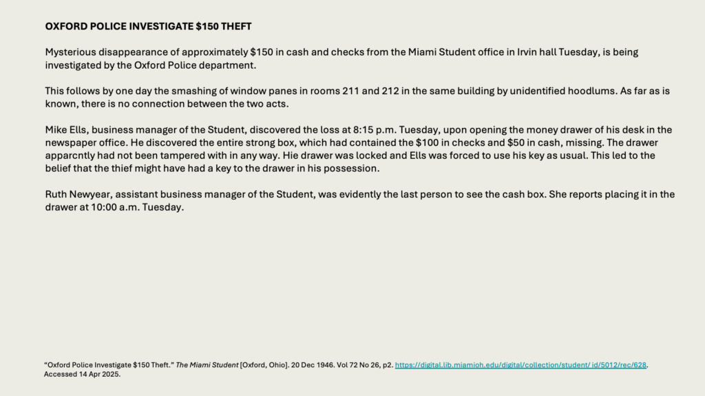 OXFORD POLICE INVESTIGATE 0 THEFT

Mysterious disappearance of approximately 0 in cash and checks from the Miami Student office in Irvin hall Tuesday, is being investigated by the Oxford Police department.

This follows by one day the smashing of window panes in rooms 211 and 212 in the same building by unidentified hoodlums. As far as is known, there is no connection between the two acts.

Mike Ells, business manager of the Student, discovered the loss at 8:15 p.m. Tuesday, upon opening the money drawer of his desk in the newspaper office. He discovered the entire strong box, which had contained the 0 in checks and  in cash, missing. The drawer apparcntly had not been tampered with in any way. Hie drawer was locked and Ells was forced to use his key as usual. This led to the belief that the thief might have had a key to the drawer in his possession.

Ruth Newyear, assistant business manager of the Student, was evidently the last person to see the cash box. She reports placing it in the drawer at 10:00 a.m. Tuesday.
