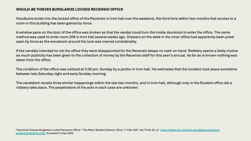 WOULD-BE THIEVES BURGLARIZE LOCKED RECENSIO OFFICE

Hoodlums broke into the locked office of the Recensio in Irvin hall over the weekend, the third time within two months that access to a room in this building has been gained by force.

A window pane on the door of the office was broken so that the vandal could turn the inside doorknob to enter the office. The same method was used to enter room 208 in Irvin hall several weeks ago. Drawers on the desk in the inner office had apparently been pried open by force as the woodwork around the lock was marred considerably.

If the vandals intended to rob the office they were disappointed for the Recensio keeps no cash on hand. Robbery seems a likely motive as much publicity has been given to the collection of money by the Recensio staff for this year’s annual. As far as is known nothing was taken from the office.

The condition of the office was noticed at 3:30 pm. Sunday by a janitor in Irvin hall. He estimates that the incident took place sometime between late Saturday night and early Sunday morning.

The vandalism recalls three similar happenings within the last two months, and in Irvin hall, although only in the Student office did a robbery take place. The perpetrators of the acts in each case are unknown.
