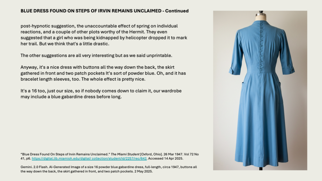 BLUE DRESS FOUND ON STEPS OF IRVIN REMAINS UNCLAIMED - Continued

post-hypnotic suggestion, the unaccountable effect of spring on individual reactions, and a couple of other plots worthy of the Hermit. They even suggested that a girl who was being kidnapped by helicopter dropped it to mark her trail. But we think that's a little drastic.

The other suggestions are all very interesting but as we said unprintable.

Anyway, it's a nice dress with buttons all the way down the back, the skirt gathered in front and two patch pockets It’s sort of powder blue. Oh, and it has bracelet length sleeves, too. The whole effect is pretty nice. 

It's a 16 too, just our size, so if nobody comes down to claim it, our wardrobe may include a blue gabardine dress before long.

