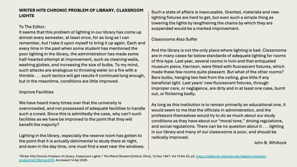 WRITER HITS CHRONIC PROBLEM OF LIBRARY, CLASSROOM LIGHTS

To The Editor:
It seems that this problem of lighting in our library has come up almost every semester, at least once, for as long as I can remember, but I take it upon myself to bring it up again. Each and every time in the past when some student has mentioned the poor lighting in the library, the administration has made some half-hearted attempt at improvement, such as cleaning walls, washing globes, and increasing the size of bulbs. To my mind, such attacks are analogous to throwing water on a fire with a thimble . . . such tactics will get results if continued long enough, but in the meantime, conditions are little improved.

Improve Facilities

We have heard many times over that the university is overcrowded, and not possessed of adequate facilities to handle such a crowd. Since this is admittedly the case, why can't such facilities as we have be improved to the point that they will benefit the majority?

Lighting in the library, especially the reserve room has gotten to the point that it is actually detrimental to study there at night, and even in the day time, one must find a seat near the windows. 

Such a state of affairs is inexcusable. Granted, materials and new lighting fixtures are hard to get, but even such a simple thing as lowering the lights by lengthening the chains by which they are suspended would be a marked improvement.

Classrooms Also Suffer

And the library is not the only place where lighting is bad. Classrooms are in many cases far below standards of adequate lighting for rooms of this type. Last year, several rooms in Irvin and that antiquated museum piece, Harrison, were fitted with fluorescent fixtures, which made these few rooms quite pleasant. But what of the other rooms? Bare bulbs, hanging two feet from the ceiling, give little if any beneficial light. Last years' new fluorescent fixtures, through improper care, or negligence, are dirty and in at least one case, burnt out, or flickering badly.

As long as this institution is to remain primarily an educational one, it would seem to me that the officials in administration, and the professors themselves would try to do as much about our study conditions as they have about our “moral tone,” driving regulations, and social regulations. There can be no question about it . . . lighting in our library and many of our classrooms is poor, and should be radically improved.
John B. Whitlock
