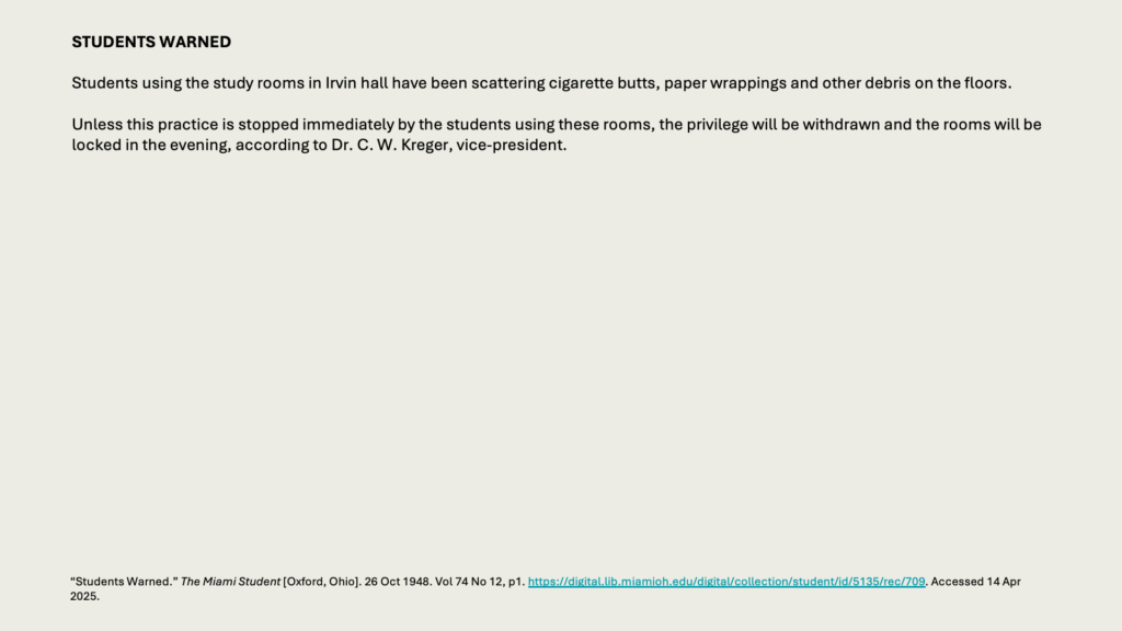 STUDENTS WARNED

Students using the study rooms in Irvin hall have been scattering cigarette butts, paper wrappings and other debris on the floors.

Unless this practice is stopped immediately by the students using these rooms, the privilege will be withdrawn and the rooms will be locked in the evening, according to Dr. C. W. Kreger, vice-president.
