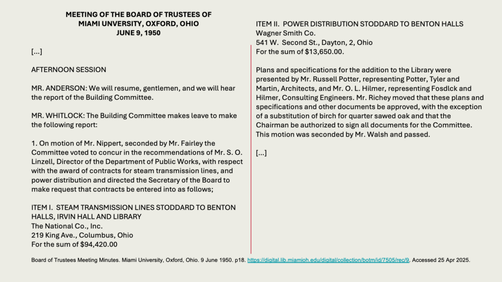 MEETING OF THE BOARD OF TRUSTEES OF 
MIAMI UNVERSITY, OXFORD, OHIO
JUNE 9, 1950

[…]  

AFTERNOON SESSION

MR. ANDERSON: We will resume, gentlemen, and we will hear the report of the Building Committee.

MR. WHITLOCK: The Building Committee makes leave to make the following report:

1. On motion of Mr. Nippert, seconded by Mr. Fairley the Committee voted to concur in the recommendations of Mr. S. O. Linzell, Director of the Department of Public Works, with respect with the award of contracts for steam transmission lines, and power distribution and directed the Secretary of the Board to make request that contracts be entered into as follows;

ITEM I.  STEAM TRANSMISSION LINES STODDARD TO BENTON HALLS, IRVIN HALL AND LIBRARY
The National Co., Inc.
219 King Ave., Columbus, Ohio
For the sum of ,420.00

ITEM II.  POWER DISTRIBUTION STODDARD TO BENTON HALLS 
Wagner Smith Co.
541 W.  Second St., Dayton, 2, Ohio
For the sum of ,650.00.

Plans and specifications for the addition to the Library were presented by Mr. Russell Potter, representing Potter, Tyler and Martin, Architects, and Mr. O. L. Hilmer, representing Fosdlck and Hilmer, Consulting Engineers. Mr. Richey moved that these plans and specifications and other documents be approved, with the exception of a substitution of birch for quarter sawed oak and that the Chairman be authorized to sign all documents for the Committee. This motion was seconded by Mr. Walsh and passed.

[…]
