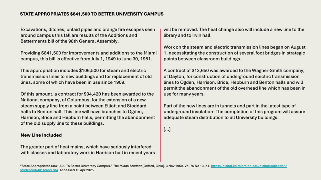 Excavations, ditches, unlaid pipes and orange fire escapes seen around campus this fall are results of the Additions and Betterments bill of the 98th General Assembly.

Providing S841,500 for improvements and additions to the Miami campus, this bill is effective from July 1, 1949 to June 30, 1951.

This appropriation includes 6,500 for steam and electric transmission lines to new buildings and for replacement of old lines, some of which have been in use since 1909.

Of this amount, a contract for ,420 has been awarded to the National company, of Columbus, for the extension of a new steam supply line from a point between Elliott and Stoddard halls to Benton hall. This line will have branches to Ogden, Harrison, Brice and Hepburn halls, permitting the abandonment of the old supply line to these buildings.

New Line Included

The greater part of heat mains, which have seriously interfered with classes and laboratory work in Harrison hall in recent years will be removed. The heat change also will include a new line to the library and to Irvin hall.

Work on the steam and electric transmission lines began on August 1, necessitating the construction of several foot bridges in strategic points between classroom buildings.

A contract of ,650 was awarded to the Wagner-Smith company, of Dayton, for construction of underground electric transmission lines to Ogden, Harrison. Brice, Hepburn and Benton halls and will permit the abandonment of the old overhead line which has been in use for many years.

Part of the new lines are in tunnels and part in the latest type of underground insulation- The completion of this program will assure adequate steam distribution to all University buildings.

[…]

