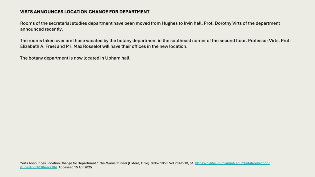 VIRTS ANNOUNCES LOCATION CHANGE FOR DEPARTMENT

Rooms of the secretarial studies department have been moved from Hughes to Irvin hall. Prof. Dorothy Virts of the department announced recently.

The rooms taken over are those vacated by the botany department in the southeast corner of the second floor. Professor Virts, Prof. Elizabeth A. Freel and Mr. Max Rosselot will have their offices in the new location.

The botany department is now located in Upham hall.
