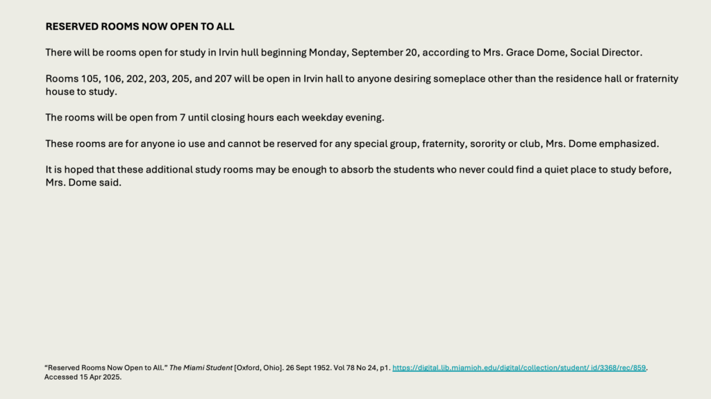 RESERVED ROOMS NOW OPEN TO ALL

There will be rooms open for study in Irvin hull beginning Monday, September 20, according to Mrs. Grace Dome, Social Director.

Rooms 105, 106, 202, 203, 205, and 207 will be open in Irvin hall to anyone desiring someplace other than the residence hall or fraternity house to study.

The rooms will be open from 7 until closing hours each weekday evening.

These rooms are for anyone io use and cannot be reserved for any special group, fraternity, sorority or club, Mrs. Dome emphasized.

It is hoped that these additional study rooms may be enough to absorb the students who never could find a quiet place to study before, Mrs. Dome said.

