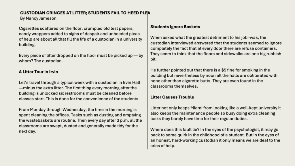 CUSTODIAN CRINGES AT LITTER; STUDENTS FAIL TO HEED PLEA
By Nancy Jameson

Cigarettes scattered on the floor, crumpled old test papers, candy wrappers added to sighs of despair and unheeded pleas of help are about all that fill the life of a custodian in a university building.

Every piece of litter dropped on the floor must be picked up — by whom? The custodian.

A Litter Tour in Irvin

Let’s travel through a typical week with a custodian in Irvin Hall —minus the extra litter. The first thing every morning after the building is unlocked six restrooms must be cleaned before classes start. This is done for the convenience of the students.

From Monday through Wednesday, the time in the morning is spent cleaning the offices. Tasks such as dusting and emptying the wastebaskets are routine. Then every day after 3 p.m. all the classrooms are swept, dusted and generally made tidy for the next day.

Students Ignore Baskets

When asked what the greatest detriment to his job -was, the custodian interviewed answered that the students seemed to ignore completely the fact that at every door there are refuse containers. They seem to think that the floors and sidewalks are one big rubbish pit.

He further pointed out that there is a  fine for smoking in the building but nevertheless by noon all the halls are obliterated with none other than cigarette butts. They are even found in the classrooms themselves.

Litter Causes Trouble

Litter not only keeps Miami from looking like a well-kept university it also keeps the maintenance people so busy doing extra cleaning tasks they barely have time for their regular duties.

Where does this fault lie? In the eyes of the psychologist, it may go back to some quirk in the childhood of a student. But in the eyes of an honest, hard-working custodian it only means we are deaf to the cries of help.
