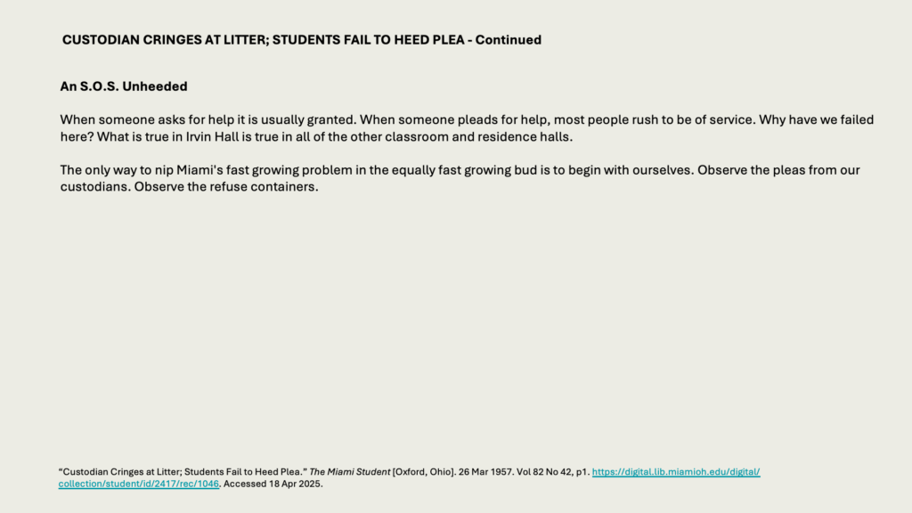 CUSTODIAN CRINGES AT LITTER; STUDENTS FAIL TO HEED PLEA - Continued

An S.O.S. Unheeded

When someone asks for help it is usually granted. When someone pleads for help, most people rush to be of service. Why have we failed here? What is true in Irvin Hall is true in all of the other classroom and residence halls.

The only way to nip Miami's fast growing problem in the equally fast growing bud is to begin with ourselves. Observe the pleas from our custodians. Observe the refuse containers.
