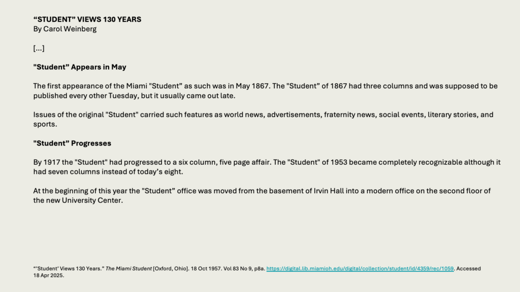 “STUDENT” VIEWS 130 YEARS
By Carol Weinberg

[…]

"Student” Appears in May

The first appearance of the Miami "Student” as such was in May 1867. The "Student” of 1867 had three columns and was supposed to be published every other Tuesday, but it usually came out late.

Issues of the original "Student" carried such features as world news, advertisements, fraternity news, social events, literary stories, and sports.

"Student” Progresses

By 1917 the "Student" had progressed to a six column, five page affair. The "Student" of 1953 became completely recognizable although it had seven columns instead of today’s eight.

At the beginning of this year the "Student” office was moved from the basement of Irvin Hall into a modern office on the second floor of the new University Center.
