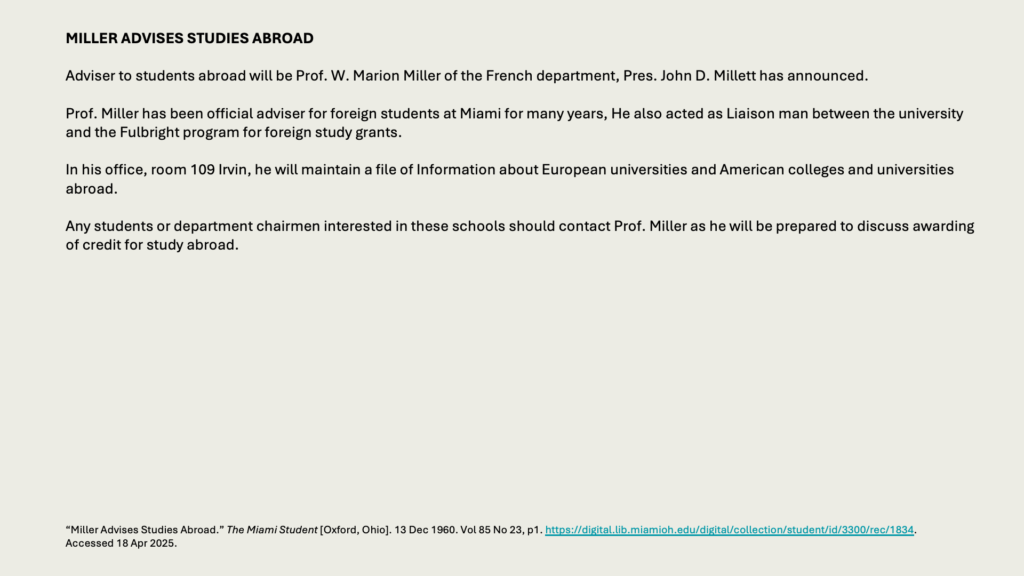 MILLER ADVISES STUDIES ABROAD

Adviser to students abroad will be Prof. W. Marion Miller of the French department, Pres. John D. Millett has announced.

Prof. Miller has been official adviser for foreign students at Miami for many years, He also acted as Liaison man between the university and the Fulbright program for foreign study grants.

In his office, room 109 Irvin, he will maintain a file of Information about European universities and American colleges and universities abroad.

Any students or department chairmen interested in these schools should contact Prof. Miller as he will be prepared to discuss awarding of credit for study abroad.
