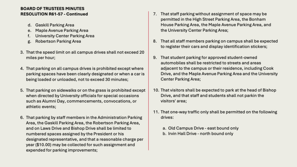 BOARD OF TRUSTEES MINUTES
RESOLUTION R61-57 - Continued

d.	Gaskill Parking Area
e.	Maple Avenue Parking Area
f.	University Center Parking Area
g.	Robertson Parking Area

3. 	That the speed limit on all campus drives shall not exceed 20 miles per hour;

4. 	That parking on all campus drives is prohibited except where parking spaces have been clearly designated or when a car is being loaded or unloaded, not to exceed 30 minutes;

5. 	That parking on sidewalks or on the grass is prohibited except when directed by University officials for special occasions such as Alumni Day, commencements, convocations, or athletic events;

6. 	That parking by staff members in the Administration Parking Area, the Gaskill Parking Area, the Robertson Parking Area, and on Laws Drive and Bishop Drive shall be limited to numbered spaces assigned by the President or his designated representative, and that a reasonable charge per year (.00) may be collected for such assignment and expended for parking improvements;

7.	That staff parking without assignment of space may be permitted in the High Street Parking Area, the Bonham House Parking Area, the Maple Avenue Parking Area, and the University Center Parking Area;

8.	That all staff members parking on campus shall be expected to register their cars and display identification stickers;

9.	That student parking for approved student-owned automobiles shall be restricted to streets and areas adjacent to the campus or their residence, including Cook Drive, and the Maple Avenue Parking Area and the University Center Parking Area;

That visitors shall be expected to park at the head of Bishop Drive, and that staff and students shall not parkin the visitors' area;

That one-way traffic only shall be permitted on the following drives:

a.	Old Campus Drive - east bound only
b.	Irvin Hall Drive - north bound only
