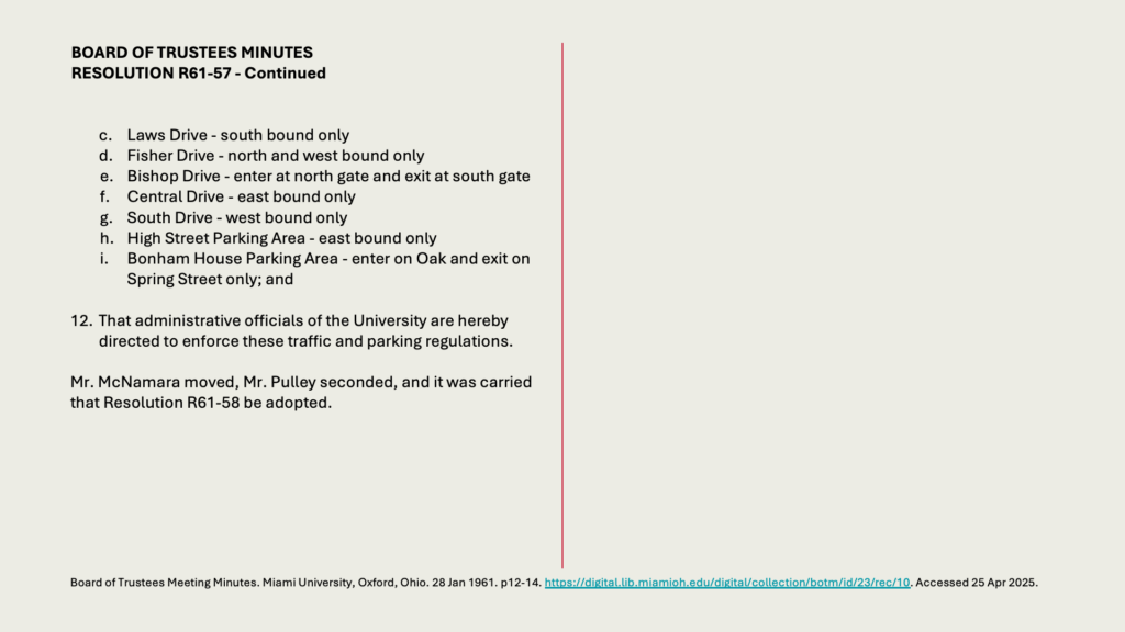 BOARD OF TRUSTEES MINUTES
RESOLUTION R61-57 - Continued


c.	Laws Drive - south bound only
d.	Fisher Drive - north and west bound only
e.	Bishop Drive - enter at north gate and exit at south gate
f.	Central Drive - east bound only
g.	South Drive - west bound only
h.	High Street Parking Area - east bound only
i.	Bonham House Parking Area - enter on Oak and exit on Spring Street only; and

12.	That administrative officials of the University are hereby directed to enforce these traffic and parking regulations.

Mr. McNamara moved, Mr. Pulley seconded, and it was carried that Resolution R61-58 be adopted.
