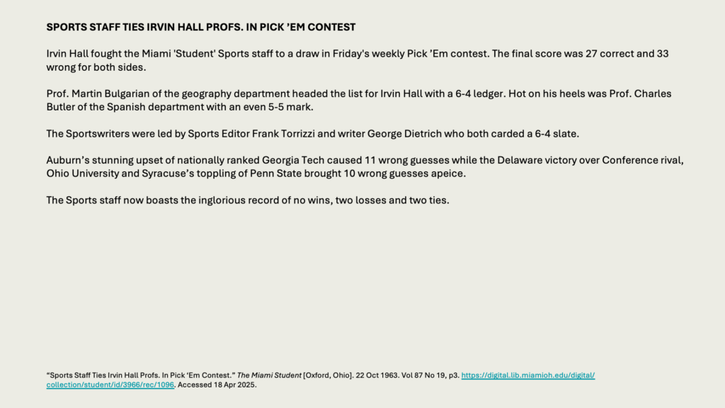 SPORTS STAFF TIES IRVIN HALL PROFS. IN PICK ’EM CONTEST

Irvin Hall fought the Miami 'Student' Sports staff to a draw in Friday's weekly Pick ’Em contest. The final score was 27 correct and 33 wrong for both sides.

Prof. Martin Bulgarian of the geography department headed the list for Irvin Hall with a 6-4 ledger. Hot on his heels was Prof. Charles Butler of the Spanish department with an even 5-5 mark.

The Sportswriters were led by Sports Editor Frank Torrizzi and writer George Dietrich who both carded a 6-4 slate.

Auburn’s stunning upset of nationally ranked Georgia Tech caused 11 wrong guesses while the Delaware victory over Conference rival, Ohio University and Syracuse’s toppling of Penn State brought 10 wrong guesses apeice.

The Sports staff now boasts the inglorious record of no wins, two losses and two ties.
