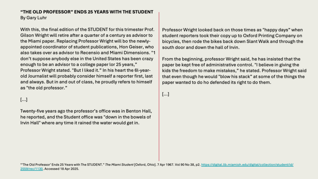 “THE OLD PROFESSOR” ENDS 25 YEARS WITH THE STUDENT
By Gary Luhr

With this, the final edition of the STUDENT for this trimester Prof. Gilson Wright will retire after a quarter of a century as advisor to the Miami paper. Replacing Professor Wright will bo the newly-appointed coordinator of student publications, Hon Geiser, who also takes over as advisor to Recensio and Miami Dimensions. "1 don’t suppose anybody else in the United States has been crazy enough to be an advisor to a college paper lor 25 years,” Professor Wright stated. "But I liked it.” In his heart the 6l-year-old Journalist will probably consider himself a reporter first, last and always. But in and out of class, he proudly refers to himself as "the old professor.”

[...]

Twenty-five years ago the professor’s office was in Benton Hall, he reported, and the Student office was "down in the bowels of Irvin Hall" where any time it rained the water would get in.

Professor Wright looked back on those times as "happy days” when student reporters took their copy up to Oxford Printing Company on bicycles, then rode the bikes back down Slant Walk and through the south door and down the hall of Irvin.

From the beginning, professor Wright said, he has insisted that the paper be kept free of administrative control. "I believe in giving the kids the freedom to make mistakes,” he stated. Professor Wright said that even though he would "blow his stack” at some of the things the paper wanted to do ho defended its right to do them.

[...]
