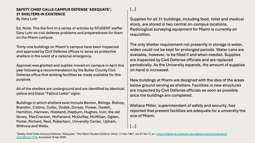SAFETY CHIEF CALLS CAMPUS DEFENSE 'ADEQUATE’; 
31 SHELTERS IN EXISTENCE
By Gary Luhr

Ed. Note: This the firnt tn a serles of articles by STUDENT staffer Gary Luhr on civil defense problems and preparedness for them on the Miami campus.

Thirty-one buildings on Miami’s campus have been inspected and approved by Civil Defense offices to serve as protective shelters in the event of a national emergency.

Approval was granted and suplies moved on campus in April this year following a recommendation by the Butler County Civil Defense office that existing facilities be made available for this purpose.

All of the shelters are underground and are identified by identical yellow and black "Fallout Leiter" signs.

Buildings in which shelters exist Include Benton, Billings. Bishop, Brandon, Collins, Culler, Dodds, Dorsey, Flower, Gaskill, Hamilton, Harrison, Hiestand, Hepburn, Hughes, Irvin, the old library, MacCracken, McFarland, McGuffey, McMillan, Ogden, Porter, Richard, Reid, Robertson, University Center, Upham, Withrow and Wells.
[…]

Supplies for all 31 buildings, including food, toilet and medical stock, are stored in two central on-campus locations. Radiological surveying equipment for Miami is currently on requisition.

The only shelter requirement not presently in storage is water, widen could not be kept for prolonged periods. Water cans are available, however, to be filled if and when needed. Supplies are inspected by Civil Defense officials and are replaced periodically. As the University expands, the amount of supplies on hand is increased.

New buildings at Miami are designed with the idea of the areas below ground serving as shelters. Facilities in new structures are inspected by Civil Defense officials as soon as possible once the buildings are completed.

Wallace Miller, superintendant of safety and security, has reported that present facilities are adequate for a university the size of Miami.

[...]

