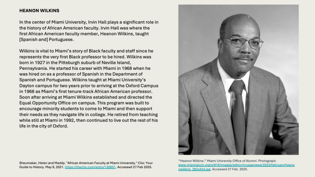 HEANON WILKINS

In the center of Miami University, Irvin Hall plays a significant role in the history of African American faculty. Irvin Hall was where the first African American faculty member, Heanon Wilkins, taught [Spanish and] Portuguese.

Wilkins is vital to Miami’s story of Black faculty and staff since he represents the very first Black professor to be hired. Wilkins was born in 1927 in the Pittsburgh suburb of Neville Island, Pennsylvania. He started his career with Miami in 1968 when he was hired on as a professor of Spanish in the Department of Spanish and Portuguese. Wilkins taught at Miami University’s Dayton campus for two years prior to arriving at the Oxford Campus in 1968 as Miami’s first tenure-track African American professor. Soon after arriving at Miami Wilkins established and directed the Equal Opportunity Office on campus. This program was built to encourage minority students to come to Miami and then support their needs as they navigate life in college. He retired from teaching while still at Miami in 1992, then continued to live out the rest of his life in the city of Oxford.
