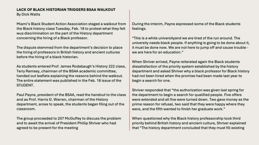 LACK OF BLACK HISTORIAN TRIGGERS BSAA WALKOUT
By Dick Watts

Miami’s Black Student Action Association staged a walkout from the Black history class Tuesday, Feb. 18 to protest what they felt wus discrimination on the part of the History department concerning the hiring of a Black professor.

The dispute stemmed from the department’s decision to place the hiring of professors in British history and ancient cultures before the hiring of a black historian.

As students entered Prof. James Rodabaugh’s History 222 class, Terry Ramsey, chairman of the BSAA academic committee, handed out leaflets explaining the reasons behind the walkout. The entire statement was published in the Feb. 18 issue of the STUDENT.

Paul Payne, president of the BSAA, read the handout to the class and as Prof. Harris G. Warren, chairman of the History department, arose to speak, the students began filing out of the classroom.

The group proceeded to 207 McGuffey to discuss the problem and to await the arrival of President Phillip Shriver who had agreed to be present for the meeting.

During the interim, Payne expressed some of the Black students feelings.

“This is a white universityand we are tired of the run around. The university needs black people. If anything is going to be done about it, it must be done now. We are not here to jump off and cause trouble - we are here for an education.”

When Shriver arrived, Payne reiterated again the Black students dissatisfaction of the priority system established by the history department and asked Shriver why a black professor for Black history had not been hired when the promise had been made last year to begin a search for one.

Shriver responded that “the authorization was given last spring for the department to begin a search for qualified people. Five offers were extended and all five were turned down. Two gave money as the prime reason for refusal, two said that they were happy where they were, and the fifth wanted to finish her graduate work.”

When questioned why the Black history professorship took third priority behind British history and ancient culture, Shriver explained that “The history department concluded that they must fill existing 

