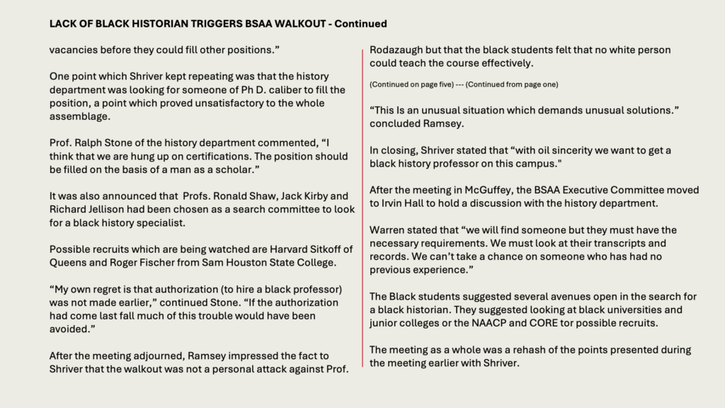 LACK OF BLACK HISTORIAN TRIGGERS BSAA WALKOUT - Continued

vacancies before they could fill other positions.”

One point which Shriver kept repeating was that the history department was looking for someone of Ph D. caliber to fill the position, a point which proved unsatisfactory to the whole assemblage.

Prof. Ralph Stone of the history department commented, “I think that we are hung up on certifications. The position should be filled on the basis of a man as a scholar.”

It was also announced that  Profs. Ronald Shaw, Jack Kirby and Richard Jellison had been chosen as a search committee to look for a black history specialist.

Possible recruits which are being watched are Harvard Sitkoff of Queens and Roger Fischer from Sam Houston State College.

“My own regret is that authorization (to hire a black professor) was not made earlier,” continued Stone. “If the authorization had come last fall much of this trouble would have been avoided.”

After the meeting adjourned, Ramsey impressed the fact to Shriver that the walkout was not a personal attack against Prof.

Rodazaugh but that the black students felt that no white person could teach the course effectively.

(Continued on page five) --- (Continued from page one)

“This Is an unusual situation which demands unusual solutions.” concluded Ramsey.

In closing, Shriver stated that “with oil sincerity we want to get a black history professor on this campus."

After the meeting in McGuffey, the BSAA Executive Committee moved to Irvin Hall to hold a discussion with the history department.

Warren stated that “we will find someone but they must have the necessary requirements. We must look at their transcripts and records. We can’t take a chance on someone who has had no previous experience.”

The Black students suggested several avenues open in the search for a black historian. They suggested looking at black universities and junior colleges or the NAACP and CORE tor possible recruits.

The meeting as a whole was a rehash of the points presented during the meeting earlier with Shriver.
